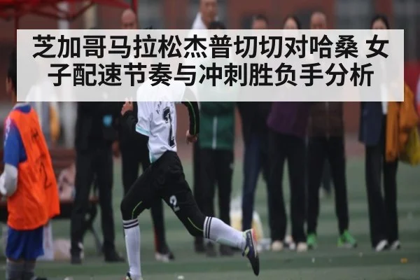 芝加哥马拉松杰普切切对哈桑 女子配速节奏与冲刺胜负手分析